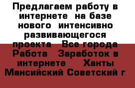 Предлагаем работу в интернете, на базе нового, интенсивно-развивающегося проекта - Все города Работа » Заработок в интернете   . Ханты-Мансийский,Советский г.